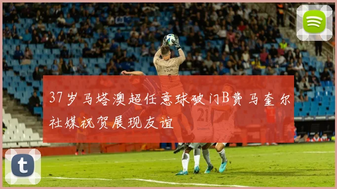 37岁马塔澳超任意球破门B费马奎尔社媒祝贺展现友谊