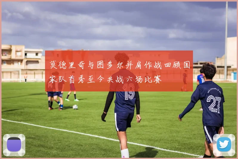 莫德里奇与图多尔并肩作战回顾国家队首秀至今共战六场比赛