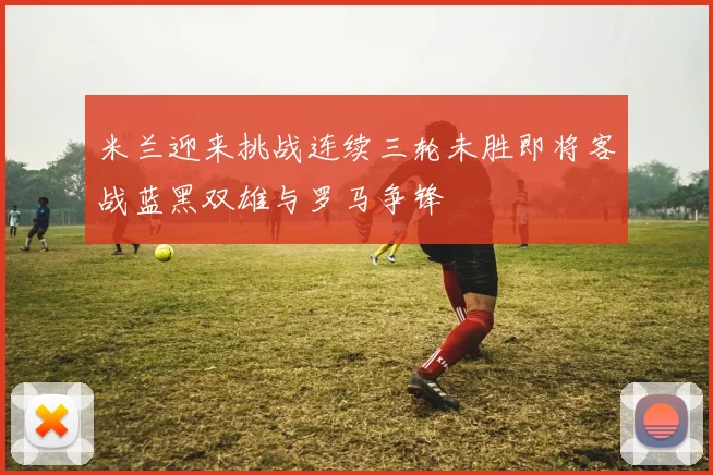 米兰迎来挑战连续三轮未胜即将客战蓝黑双雄与罗马争锋