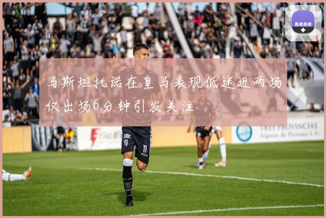 马斯坦托诺在皇马表现低迷近两场仅出场6分钟引发关注