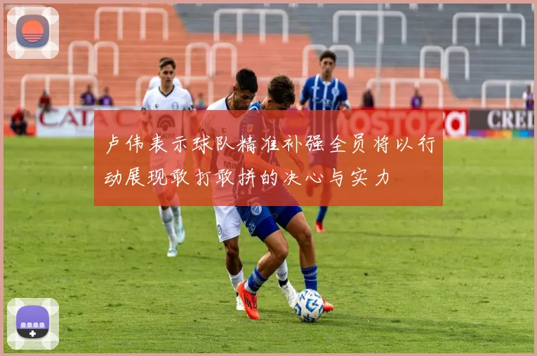 卢伟表示球队精准补强全员将以行动展现敢打敢拼的决心与实力