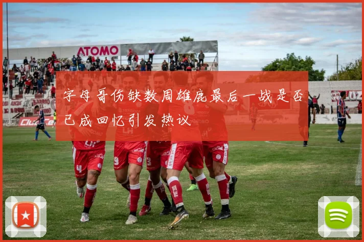 字母哥伤缺数周雄鹿最后一战是否已成回忆引发热议