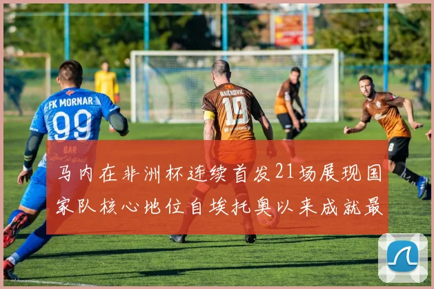 马内在非洲杯连续首发21场展现国家队核心地位自埃托奥以来成就最高