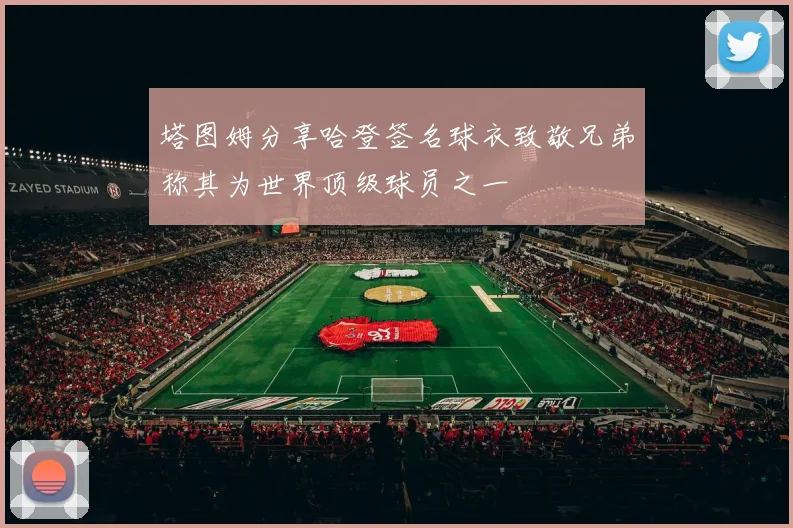 塔图姆分享哈登签名球衣致敬兄弟称其为世界顶级球员之一