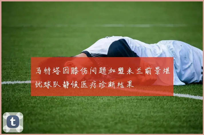 马特塔因膝伤问题加盟米兰前景堪忧球队静候医疗诊断结果