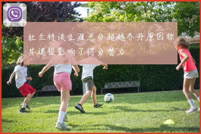 杜兰特谈生涯总分超越乔丹原因称其退役影响了得分潜力