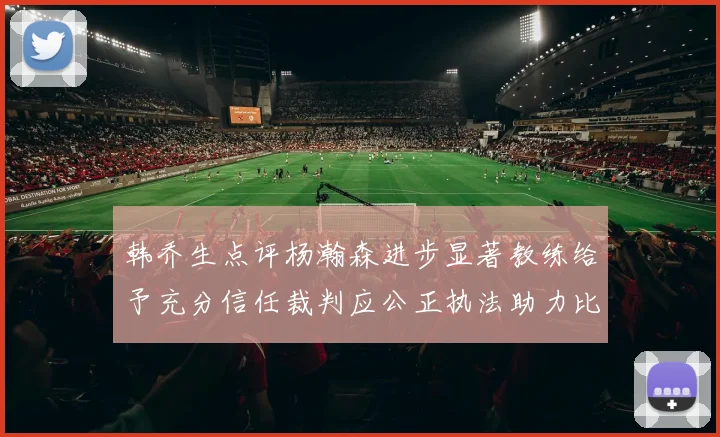 韩乔生点评杨瀚森进步显著教练给予充分信任裁判应公正执法助力比赛发展