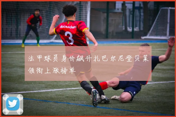 法甲球员身价飙升扎巴尔尼登贝莱领衔上涨榜单