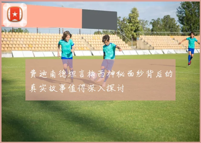 费迪南德坦言梅西神秘面纱背后的真实故事值得深入探讨