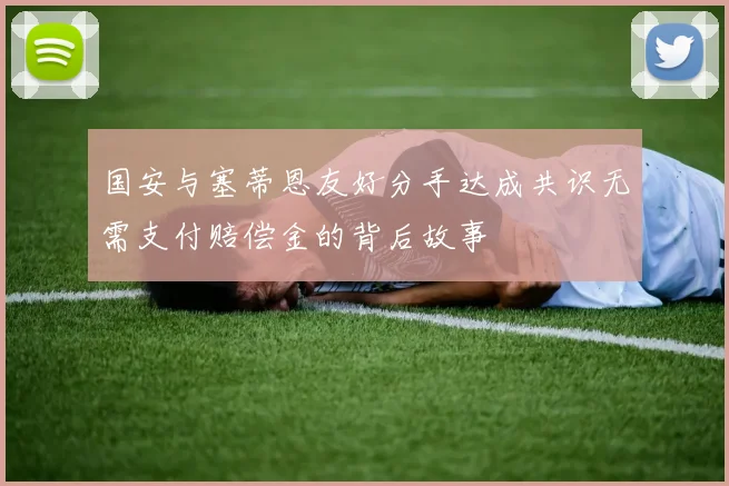 国安与塞蒂恩友好分手达成共识无需支付赔偿金的背后故事