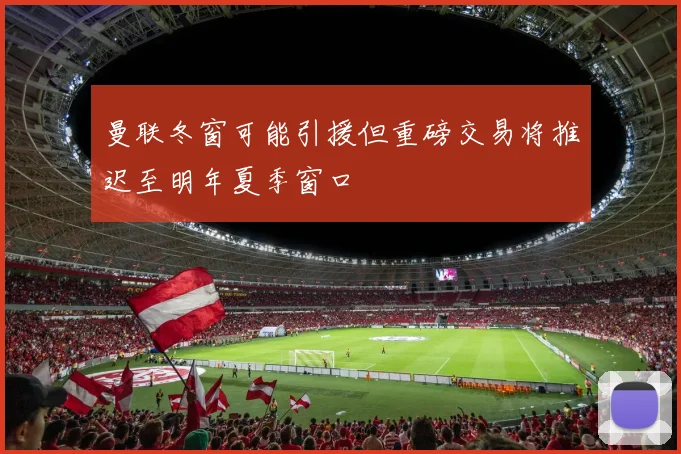 曼联冬窗可能引援但重磅交易将推迟至明年夏季窗口
