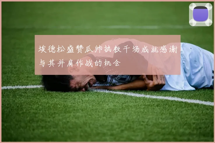 埃德松盛赞瓜帅执教千场成就感谢与其并肩作战的机会