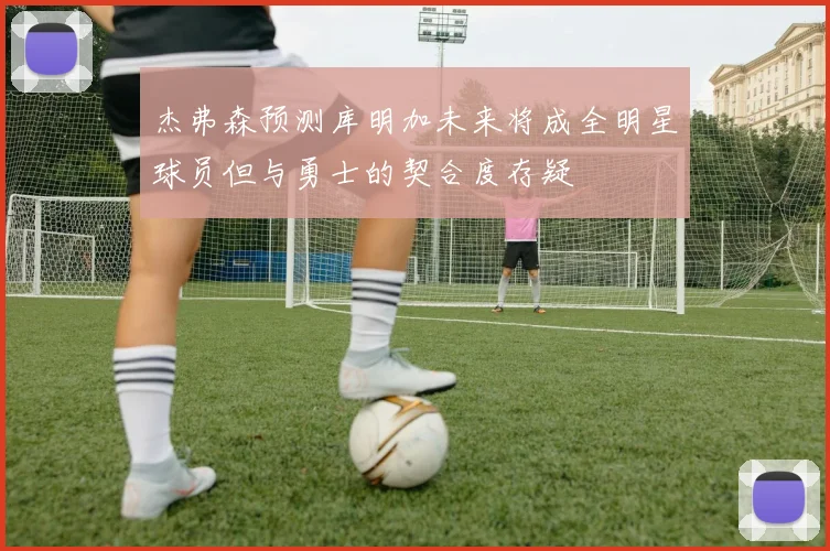 杰弗森预测库明加未来将成全明星球员但与勇士的契合度存疑