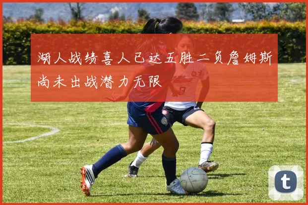 湖人战绩喜人已达五胜二负詹姆斯尚未出战潜力无限