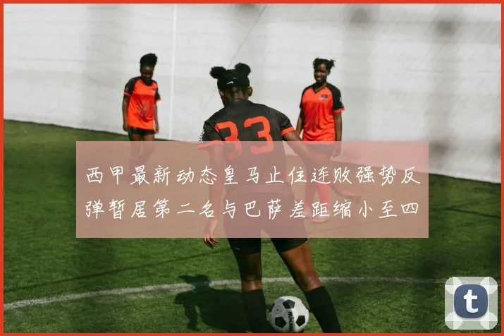 西甲最新动态皇马止住连败强势反弹暂居第二名与巴萨差距缩小至四分
