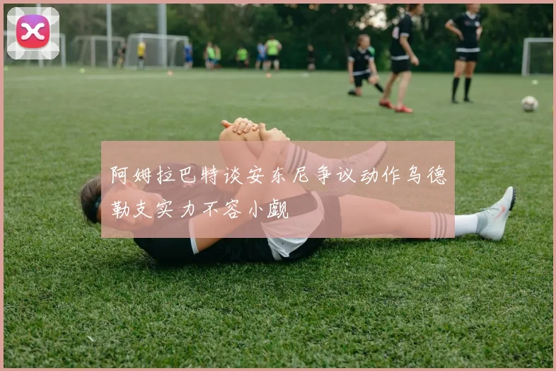 阿姆拉巴特谈安东尼争议动作乌德勒支实力不容小觑