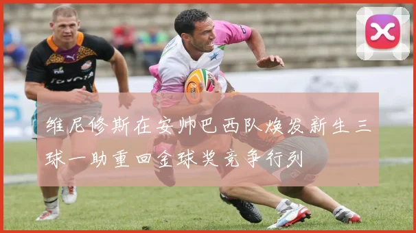 维尼修斯在安帅巴西队焕发新生三球一助重回金球奖竞争行列