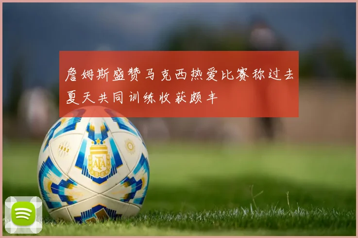 詹姆斯盛赞马克西热爱比赛称过去夏天共同训练收获颇丰